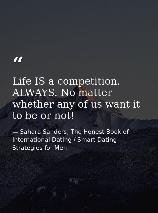 Life IS a competition. ALWAYS. No matter whether any of us want it to be or not! — Sahara Sanders, The Honest Book of International Dating / Smart Dating Strategies for Men