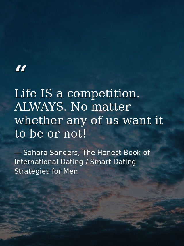 Life IS a competition. ALWAYS. No matter whether any of us want it to be or not! — Sahara Sanders, The Honest Book of International Dating / Smart Dating Strategies for Men