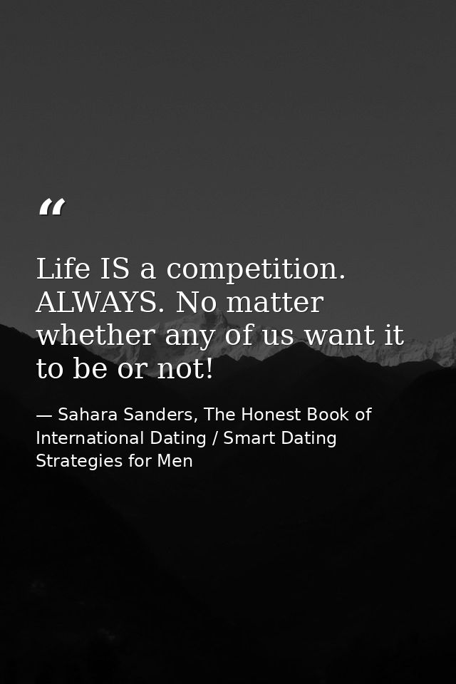 Life IS a competition. ALWAYS. No matter whether any of us want it to be or not! — Sahara Sanders, The Honest Book of International Dating / Smart Dating Strategies for Men