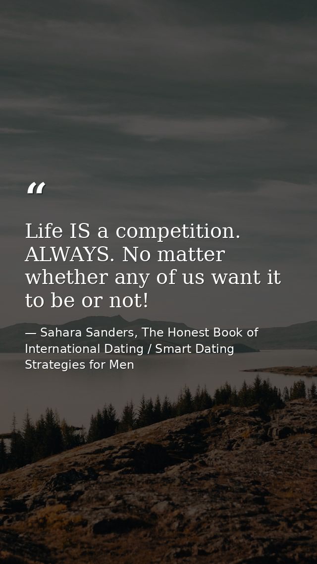 Life IS a competition. ALWAYS. No matter whether any of us want it to be or not! — Sahara Sanders, The Honest Book of International Dating / Smart Dating Strategies for Men