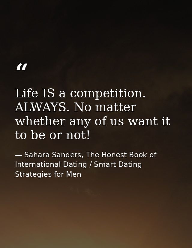 Life IS a competition. ALWAYS. No matter whether any of us want it to be or not! — Sahara Sanders, The Honest Book of International Dating / Smart Dating Strategies for Men
