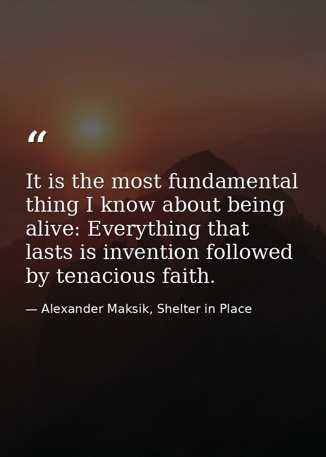It is the most fundamental thing I know about being alive: Everything that lasts is invention followed by tenacious fait — Alexander Maksik, Shelter in Place