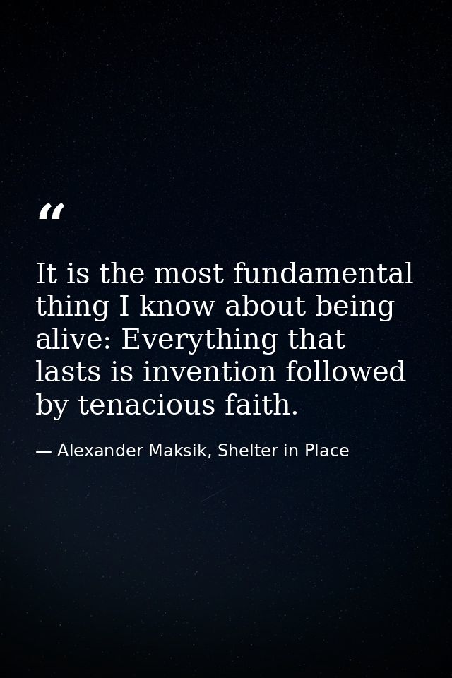 It is the most fundamental thing I know about being alive: Everything that lasts is invention followed by tenacious fait — Alexander Maksik, Shelter in Place