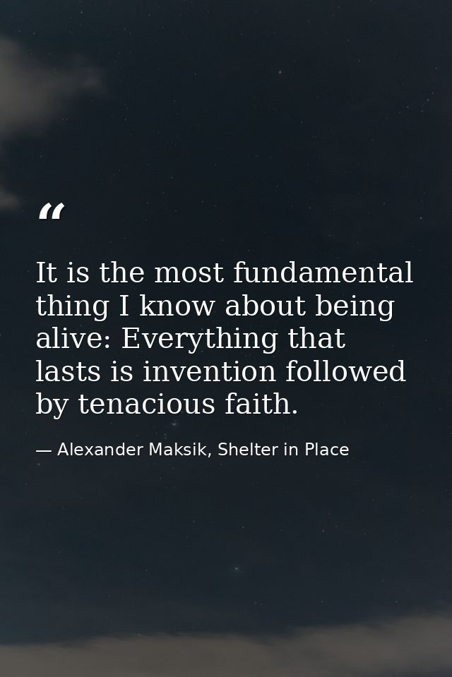 It is the most fundamental thing I know about being alive: Everything that lasts is invention followed by tenacious fait — Alexander Maksik, Shelter in Place