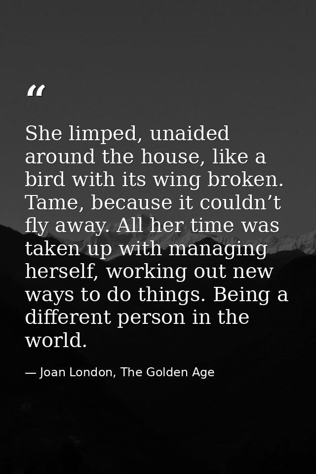 She limped, unaided around the house, like a bird with its wing broken. Tame, because it couldn’t fly away. All her time — Joan London, The Golden Age