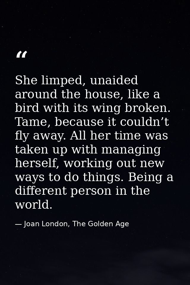 She limped, unaided around the house, like a bird with its wing broken. Tame, because it couldn’t fly away. All her time — Joan London, The Golden Age