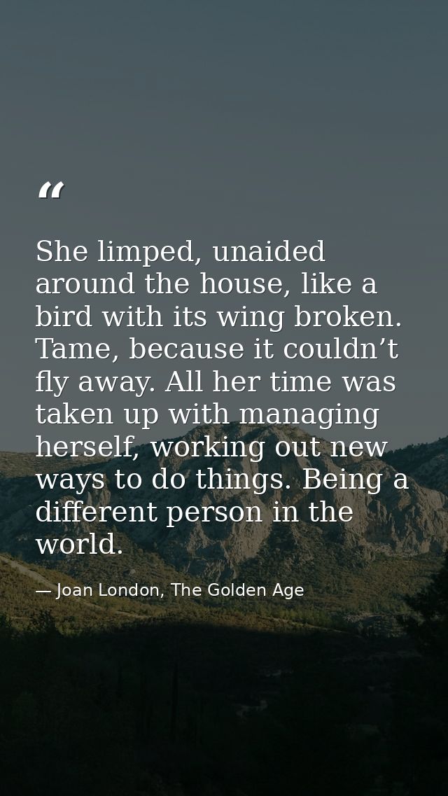 She limped, unaided around the house, like a bird with its wing broken. Tame, because it couldn’t fly away. All her time — Joan London, The Golden Age
