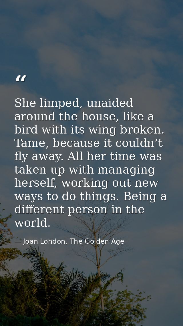 She limped, unaided around the house, like a bird with its wing broken. Tame, because it couldn’t fly away. All her time — Joan London, The Golden Age