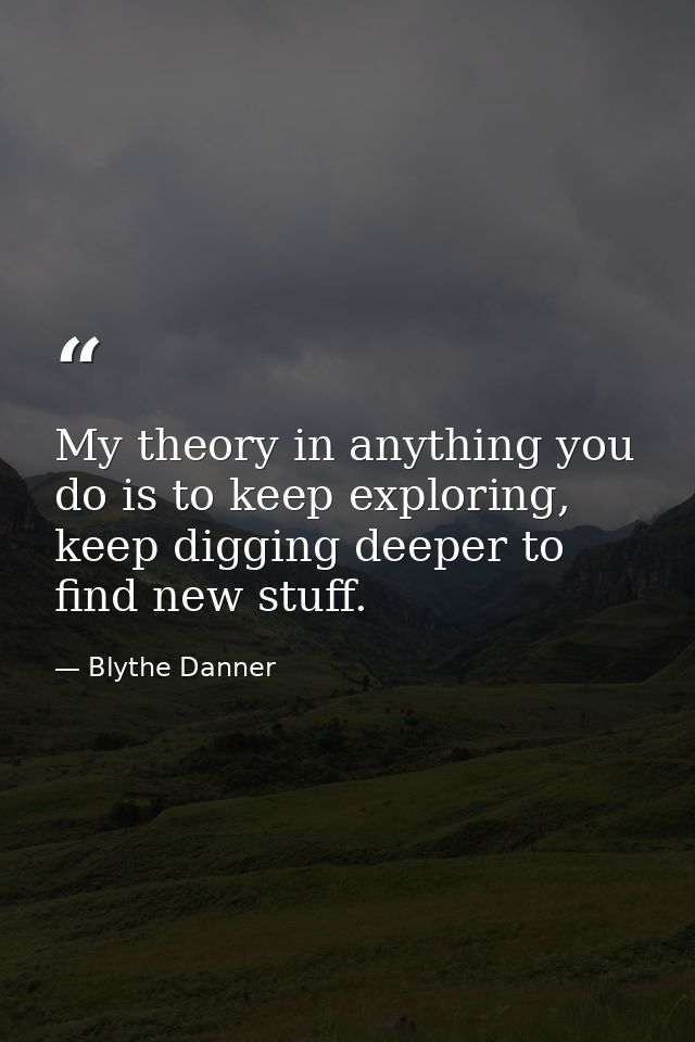 My theory in anything you do is to keep exploring, keep digging deeper to find new stuff. — Blythe Danner