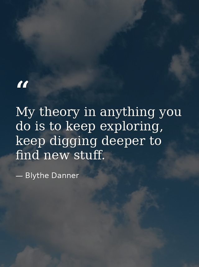 My theory in anything you do is to keep exploring, keep digging deeper to find new stuff. — Blythe Danner