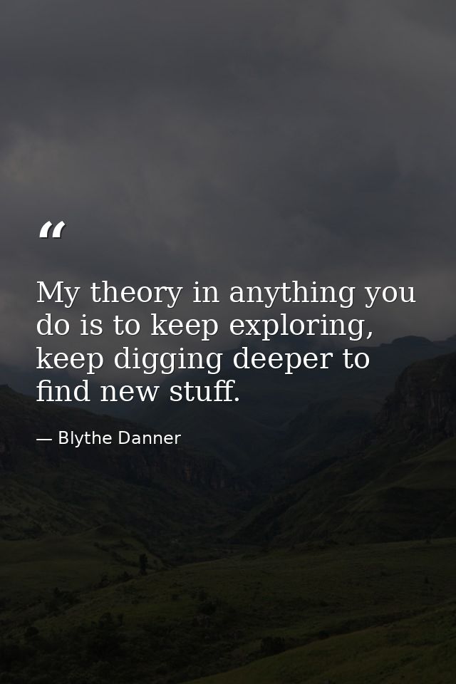 My theory in anything you do is to keep exploring, keep digging deeper to find new stuff. — Blythe Danner