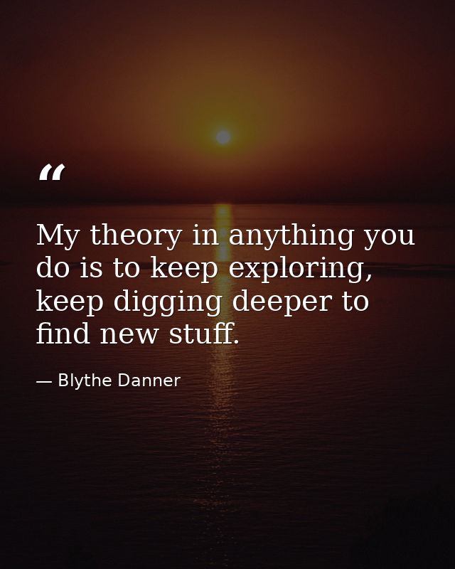 My theory in anything you do is to keep exploring, keep digging deeper to find new stuff. — Blythe Danner