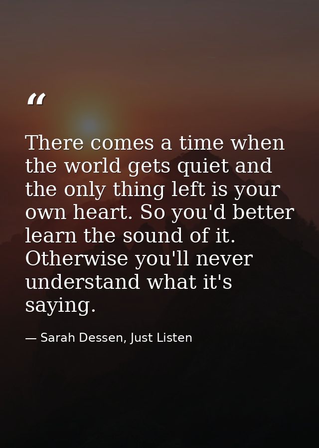 There comes a time when the world gets quiet and the only thing left is your own heart. So you'd better learn the sound  — Sarah Dessen, Just Listen