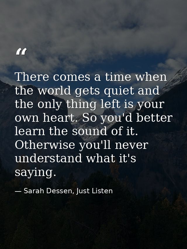 There comes a time when the world gets quiet and the only thing left is your own heart. So you'd better learn the sound  — Sarah Dessen, Just Listen