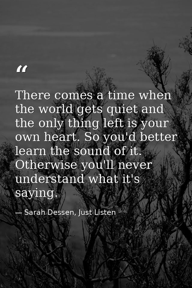 There comes a time when the world gets quiet and the only thing left is your own heart. So you'd better learn the sound  — Sarah Dessen, Just Listen