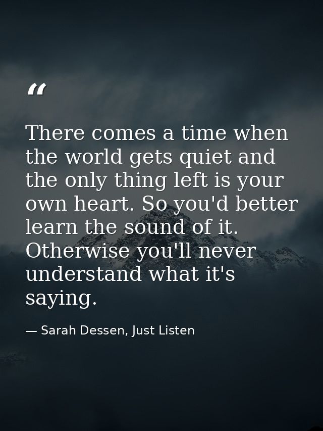 There comes a time when the world gets quiet and the only thing left is your own heart. So you'd better learn the sound  — Sarah Dessen, Just Listen