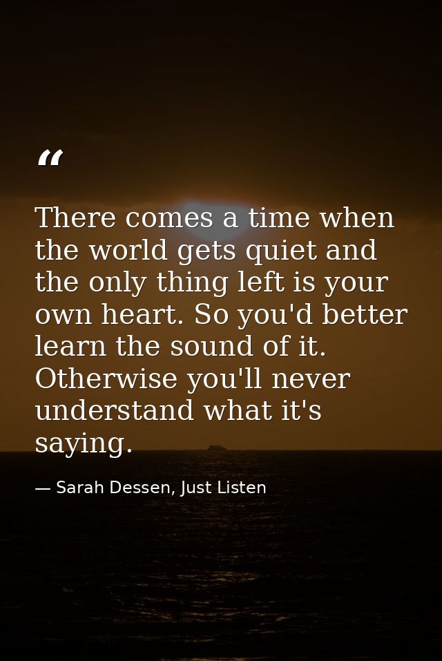 There comes a time when the world gets quiet and the only thing left is your own heart. So you'd better learn the sound  — Sarah Dessen, Just Listen