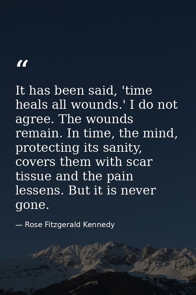 It has been said, 'time heals all wounds.' I do not agree. The wounds remain. In time, the mind, protecting its sanity,  — Rose Fitzgerald Kennedy