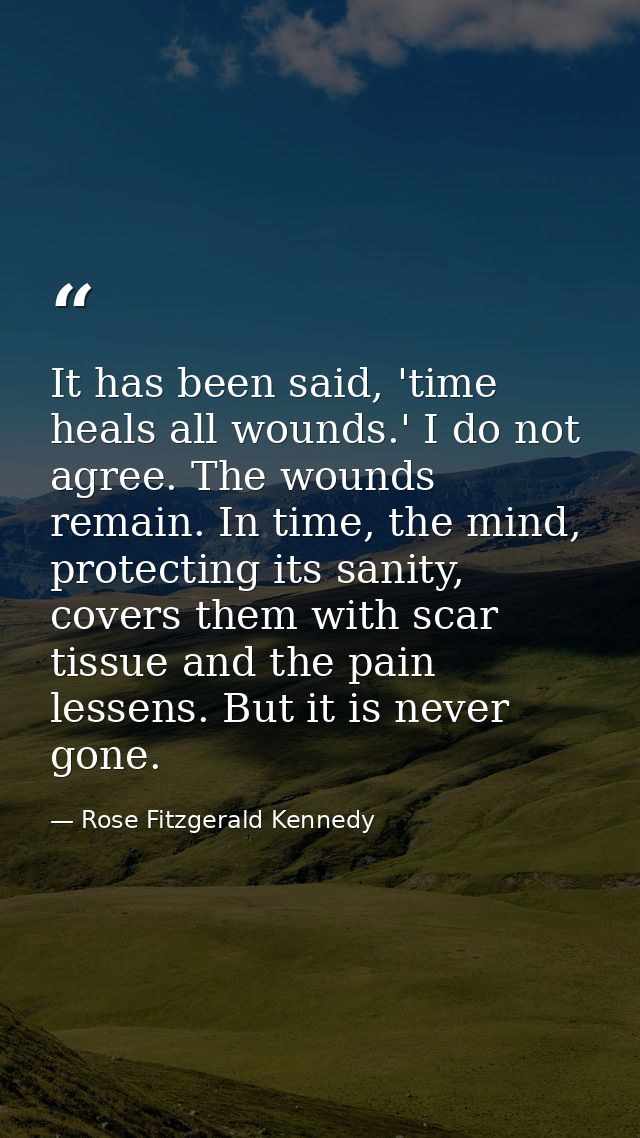 It has been said, 'time heals all wounds.' I do not agree. The wounds remain. In time, the mind, protecting its sanity,  — Rose Fitzgerald Kennedy
