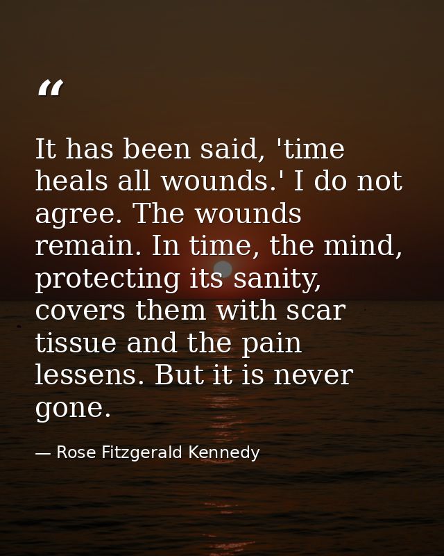 It has been said, 'time heals all wounds.' I do not agree. The wounds remain. In time, the mind, protecting its sanity,  — Rose Fitzgerald Kennedy