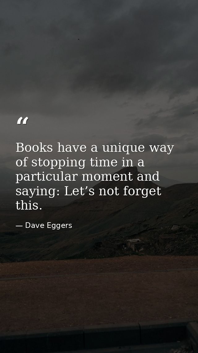 Books have a unique way of stopping time in a particular moment and saying: Let’s not forget this. — Dave Eggers