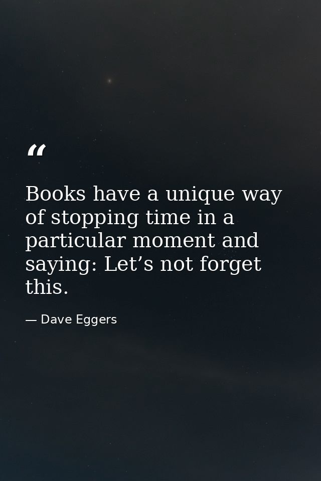 Books have a unique way of stopping time in a particular moment and saying: Let’s not forget this. — Dave Eggers