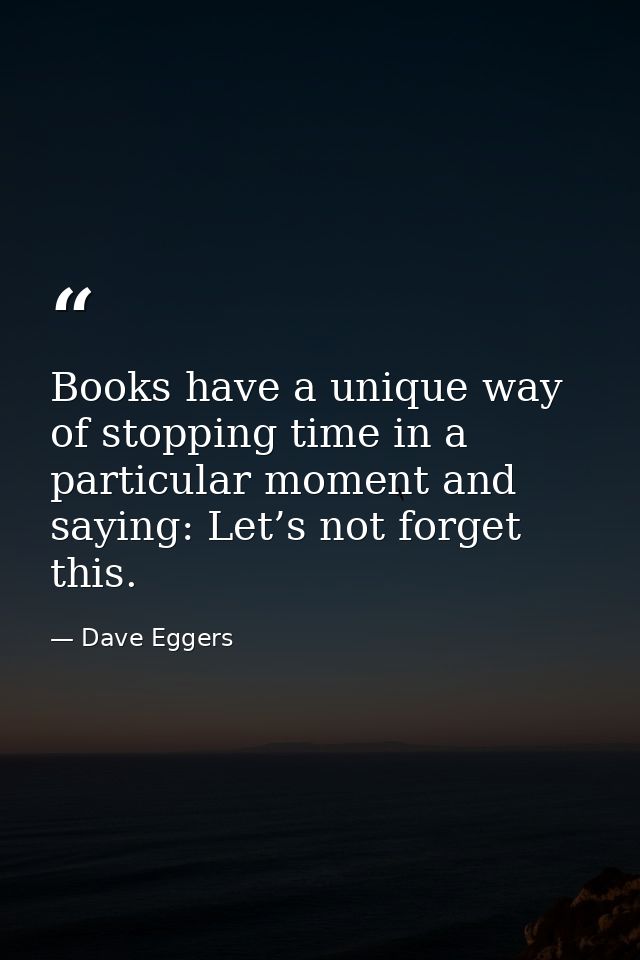 Books have a unique way of stopping time in a particular moment and saying: Let’s not forget this. — Dave Eggers