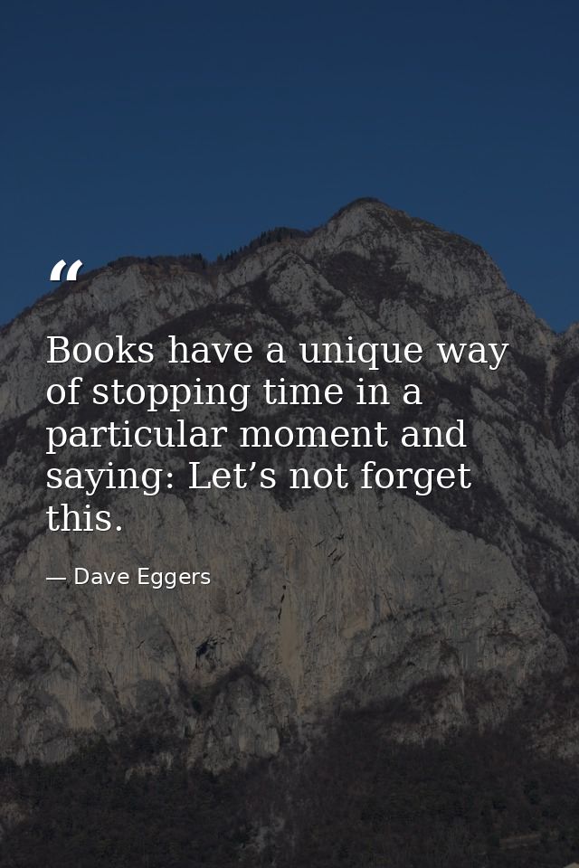 Books have a unique way of stopping time in a particular moment and saying: Let’s not forget this. — Dave Eggers
