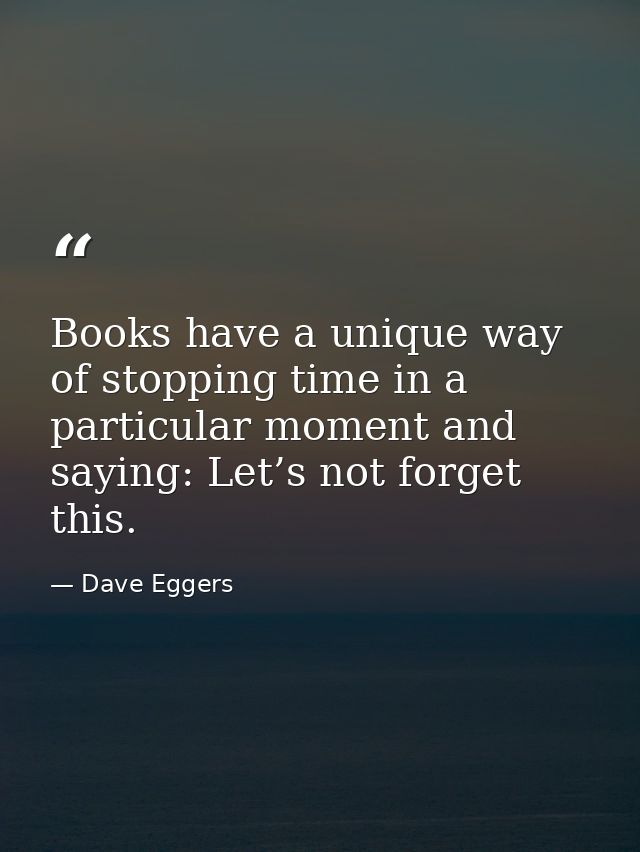 Books have a unique way of stopping time in a particular moment and saying: Let’s not forget this. — Dave Eggers