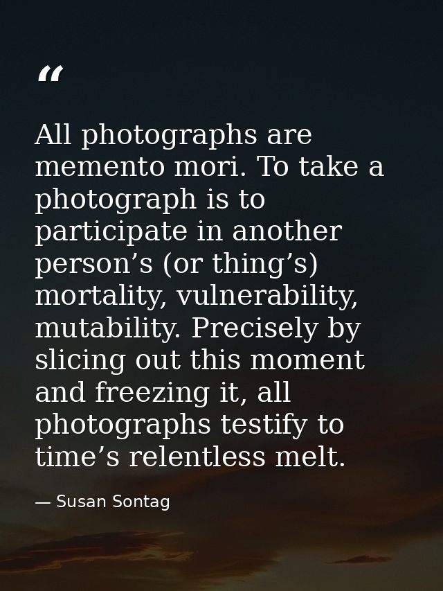 All photographs are memento mori. To take a photograph is to participate in another person’s (or thing’s) mortality, vul — Susan Sontag