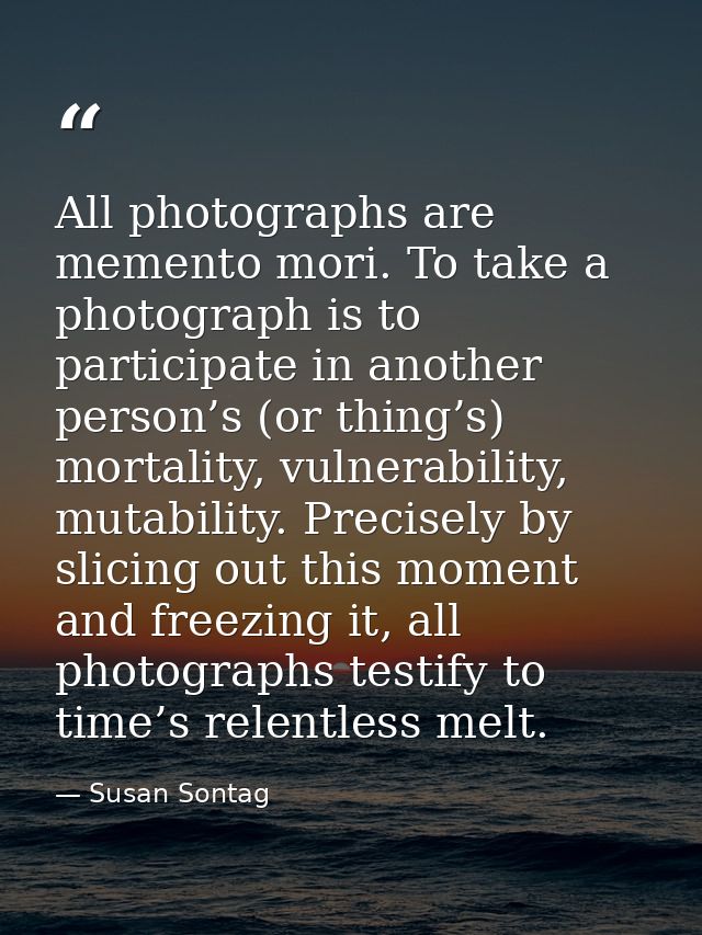 All photographs are memento mori. To take a photograph is to participate in another person’s (or thing’s) mortality, vul — Susan Sontag