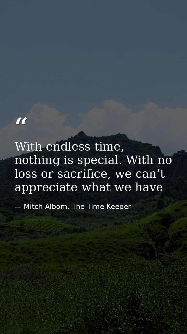 With endless time, nothing is special. With no loss or sacrifice, we can’t appreciate what we have — Mitch Albom, The Time Keeper