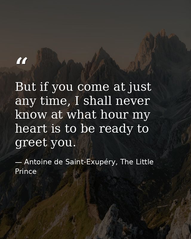 But if you come at just any time, I shall never know at what hour my heart is to be ready to greet you. — Antoine de Saint-Exupéry, The Little Prince