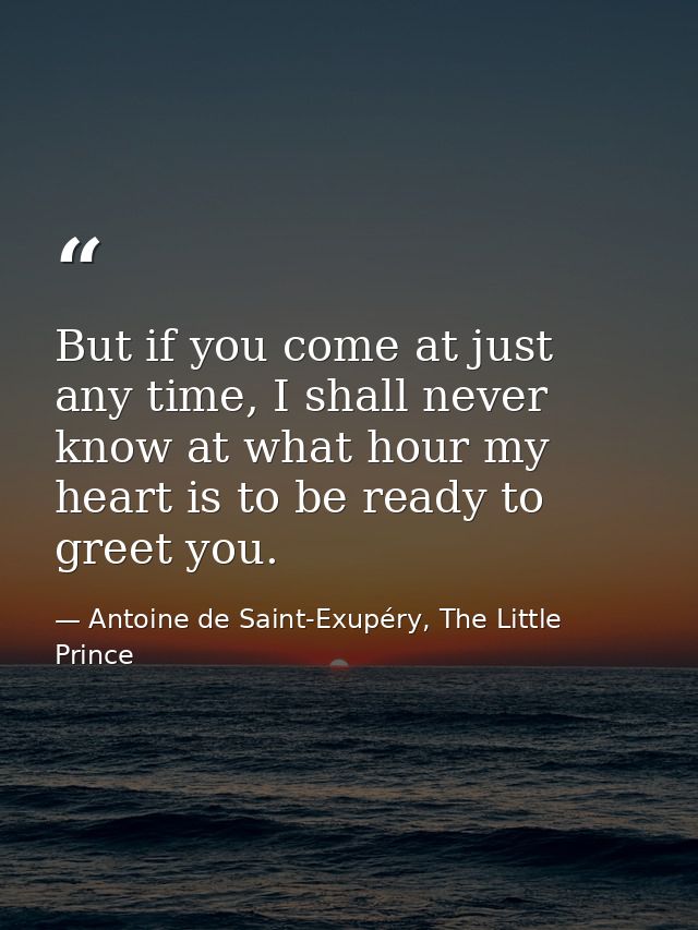 But if you come at just any time, I shall never know at what hour my heart is to be ready to greet you. — Antoine de Saint-Exupéry, The Little Prince