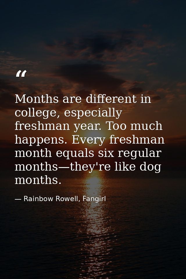 Months are different in college, especially freshman year. Too much happens. Every freshman month equals six regular mon — Rainbow Rowell, Fangirl