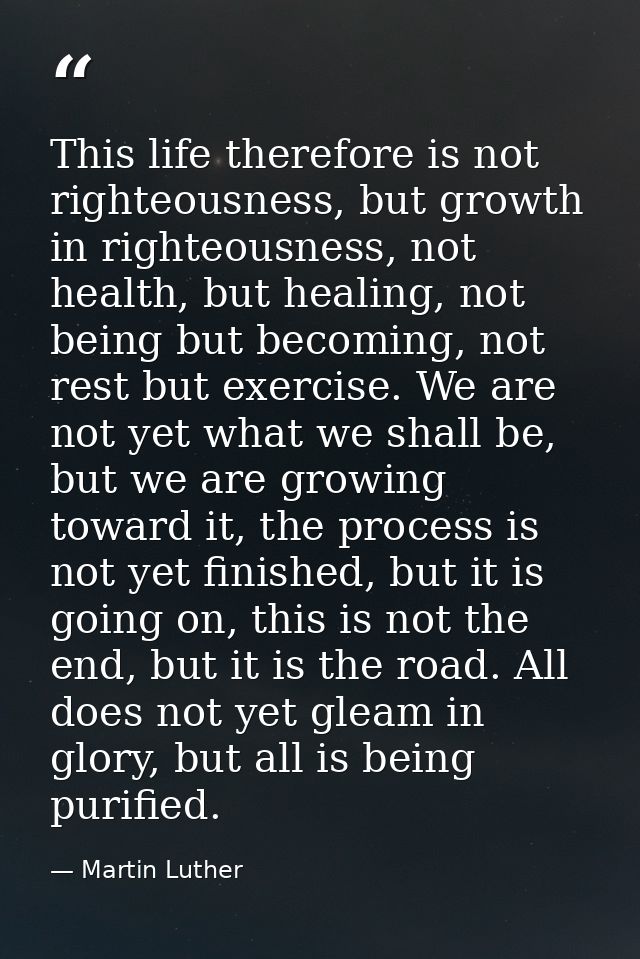 This life therefore is not righteousness, but growth in righteousness, not health, but healing, not being but becoming,  — Martin Luther