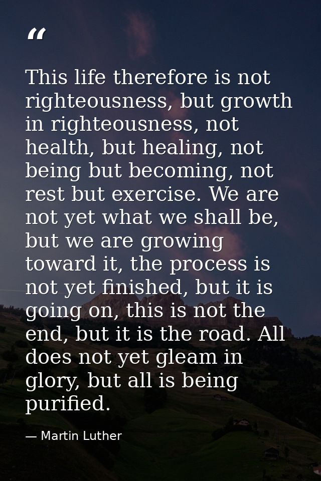 This life therefore is not righteousness, but growth in righteousness, not health, but healing, not being but becoming,  — Martin Luther