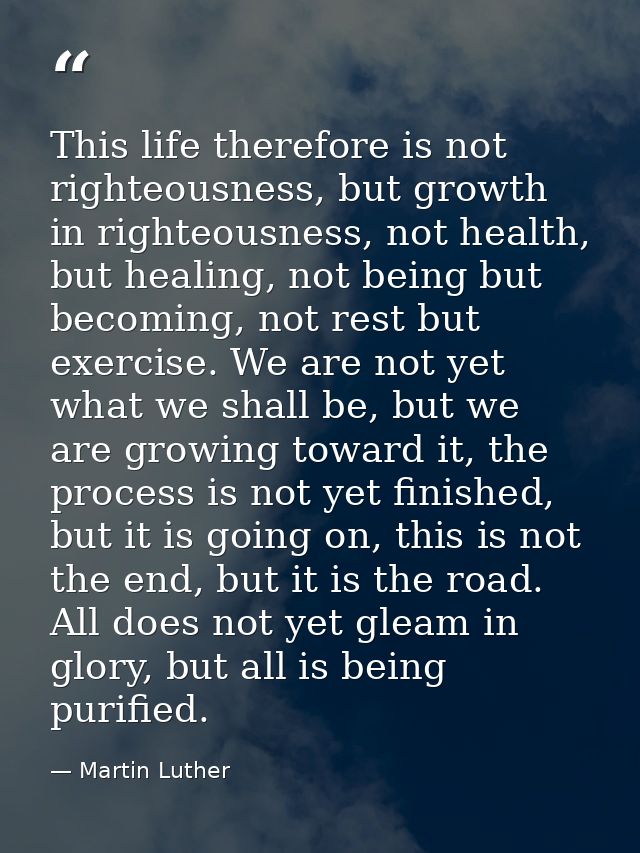 This life therefore is not righteousness, but growth in righteousness, not health, but healing, not being but becoming,  — Martin Luther