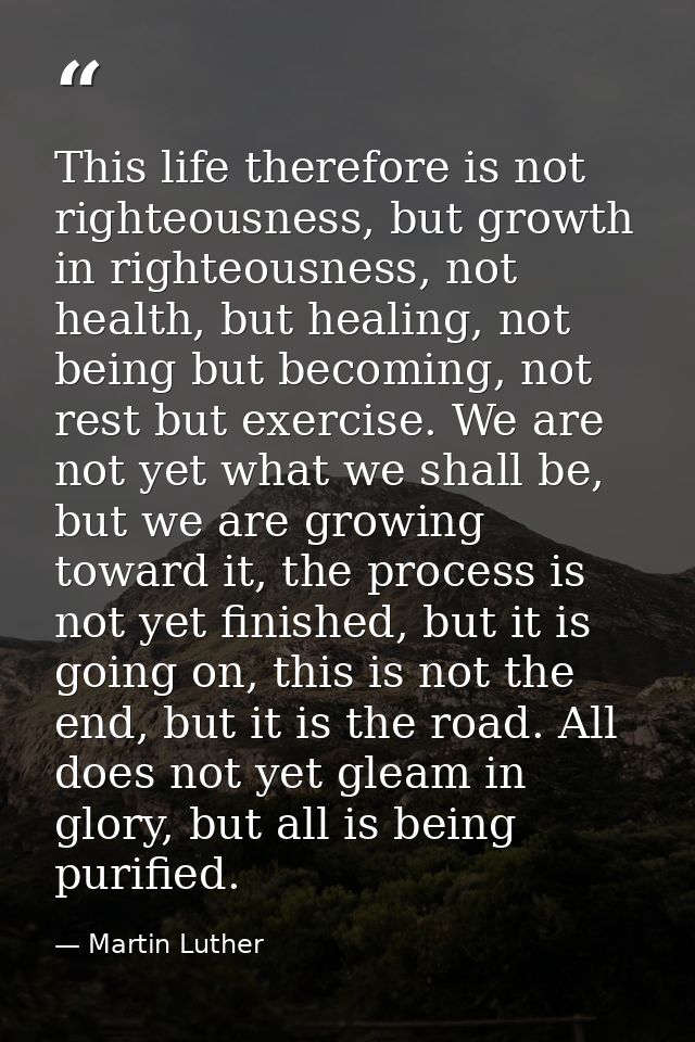 This life therefore is not righteousness, but growth in righteousness, not health, but healing, not being but becoming,  — Martin Luther