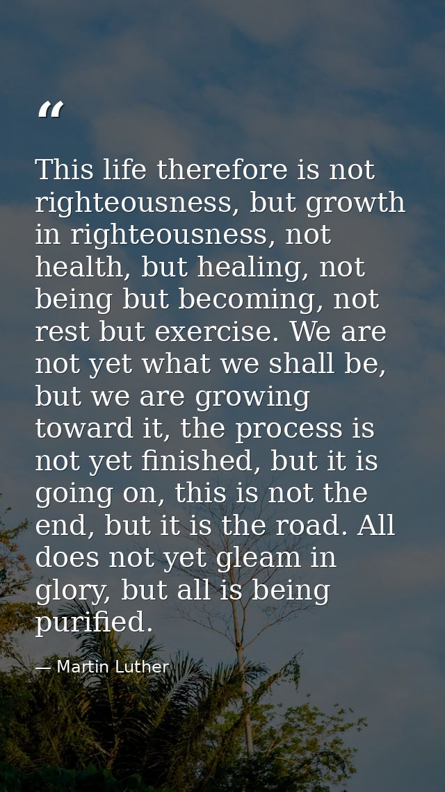 This life therefore is not righteousness, but growth in righteousness, not health, but healing, not being but becoming,  — Martin Luther