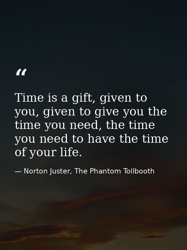 Time is a gift, given to you, given to give you the time you need, the time you need to have the time of your life. — Norton Juster, The Phantom Tollbooth