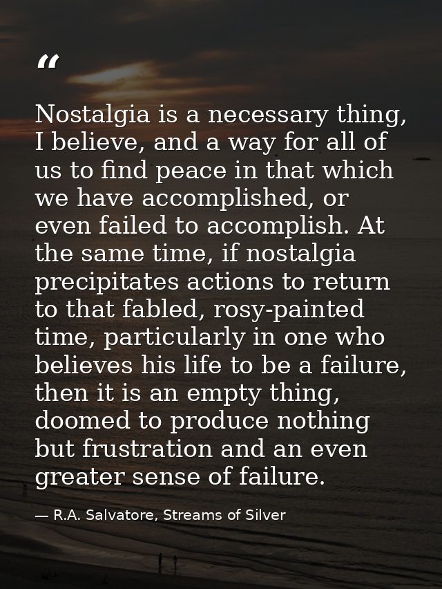 Nostalgia is a necessary thing, I believe, and a way for all of us to find peace in that which we have accomplished, or  — R.A. Salvatore, Streams of Silver