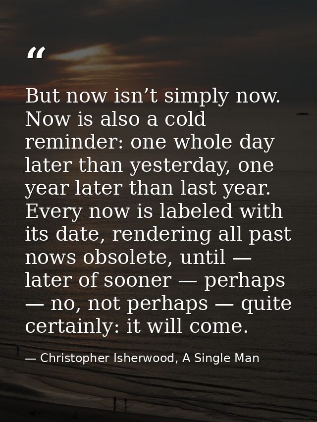 But now isn’t simply now. Now is also a cold reminder: one whole day later than yesterday, one year later than last year — Christopher Isherwood, A Single Man