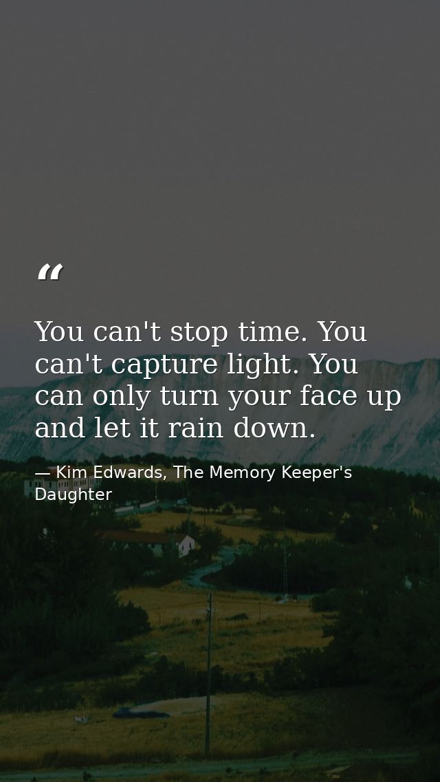 You can't stop time. You can't capture light. You can only turn your face up and let it rain down. — Kim Edwards, The Memory Keeper's Daughter