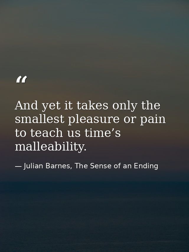 And yet it takes only the smallest pleasure or pain to teach us time’s malleability. — Julian Barnes, The Sense of an Ending