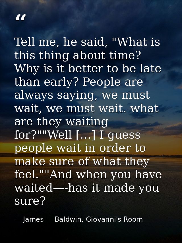Tell me, he said, "What is this thing about time? Why is it better to be late than early? People are always saying, we m — James     Baldwin, Giovanni's Room