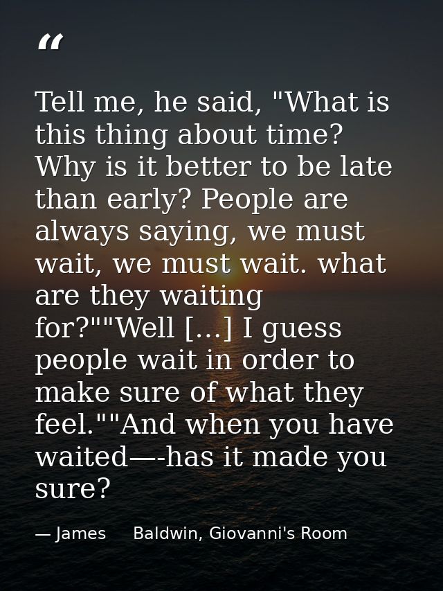 Tell me, he said, "What is this thing about time? Why is it better to be late than early? People are always saying, we m — James     Baldwin, Giovanni's Room