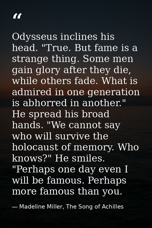 Odysseus inclines his head. "True. But fame is a strange thing. Some men gain glory after they die, while others fade. W — Madeline Miller, The Song of Achilles
