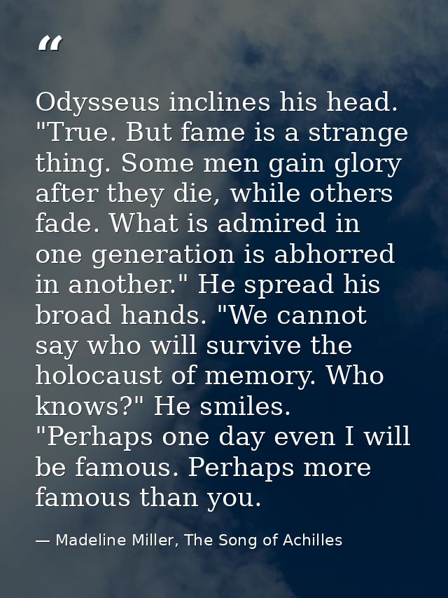 Odysseus inclines his head. "True. But fame is a strange thing. Some men gain glory after they die, while others fade. W — Madeline Miller, The Song of Achilles