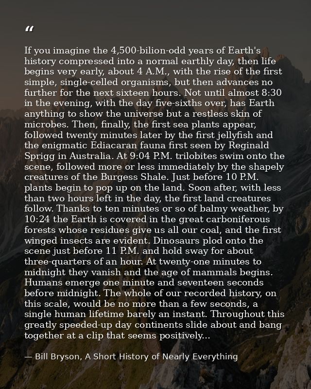 If you imagine the 4,500-bilion-odd years of Earth's history compressed into a normal earthly day, then life begins very — Bill Bryson, A Short History of Nearly Everything